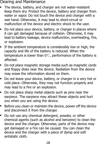 18 Clearing and Maintenance  The device, battery, and charger are not water-resistant Keep them dry. Protect the device, battery and charger from water or vapor. Do not touch the device and charger with a wet hand. Otherwise, it may lead to short-circuit or malfunction of the device and electric shock to the user.  Do not place your device, battery, or charger in places where it can get damaged because of collision. Otherwise, it may lead to battery leakage, device malfunction, overheating, fire, or explosion.  If the ambient temperature is considerably low or high, the capacity and life of the battery is reduced. When the temperature is lower than 0℃, performance of the battery is affected.  Do not place magnetic storage media such as magnetic cards and floppy disks near the device. Radiation from the device may erase the information stored on them.  Do not leave your device, battery, or charger in a very hot or cold place. Otherwise, they may not function properly and may lead to a fire or an explosion.  Do not place sharp metal objects such as pins near the earpiece. The earpiece may attract these objects and hurt you when you are using the device.  Before you clean or maintain the device, power off the device and disconnect it from the charger.    Do not use any chemical detergent, powder, or other chemical agents (such as alcohol and benzene) to clean the device and the charger. Otherwise, parts of the device may get damaged or a fire can be caused. You can clean the device and the charger with a piece of damp and soft antistatic cloth. 