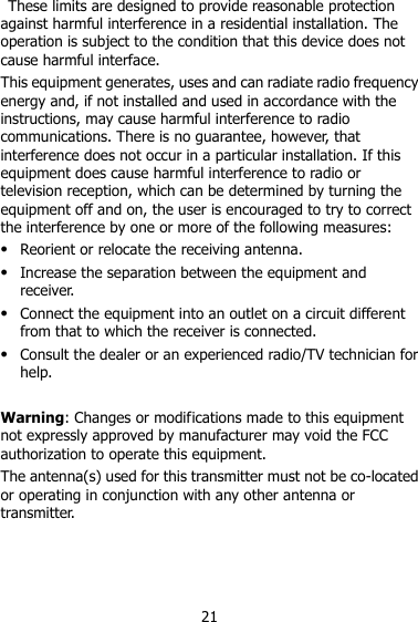 21   These limits are designed to provide reasonable protection against harmful interference in a residential installation. The operation is subject to the condition that this device does not cause harmful interface. This equipment generates, uses and can radiate radio frequency energy and, if not installed and used in accordance with the instructions, may cause harmful interference to radio communications. There is no guarantee, however, that interference does not occur in a particular installation. If this equipment does cause harmful interference to radio or television reception, which can be determined by turning the equipment off and on, the user is encouraged to try to correct the interference by one or more of the following measures:  Reorient or relocate the receiving antenna.  Increase the separation between the equipment and receiver.  Connect the equipment into an outlet on a circuit different from that to which the receiver is connected.  Consult the dealer or an experienced radio/TV technician for help.  Warning: Changes or modifications made to this equipment not expressly approved by manufacturer may void the FCC authorization to operate this equipment. The antenna(s) used for this transmitter must not be co-located or operating in conjunction with any other antenna or transmitter.    