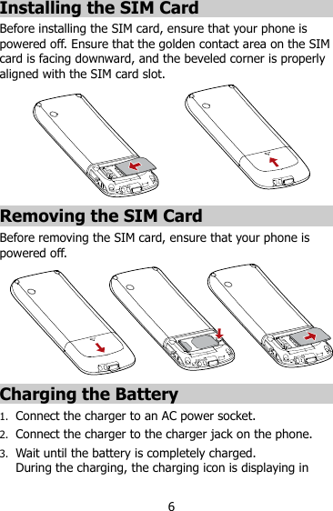6 Installing the SIM Card Before installing the SIM card, ensure that your phone is powered off. Ensure that the golden contact area on the SIM card is facing downward, and the beveled corner is properly aligned with the SIM card slot.  Removing the SIM Card Before removing the SIM card, ensure that your phone is powered off.  Charging the Battery 1. Connect the charger to an AC power socket. 2. Connect the charger to the charger jack on the phone. 3. Wait until the battery is completely charged.   During the charging, the charging icon is displaying in 