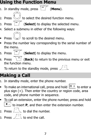 7 Using the Function Menu 1. In standby mode, press    (Menu). 2. Press    to select the desired function menu. 3. Press    (Select) to display the selected menu. 4. Select a submenu in either of the following ways:  Press    to scroll to the desired menu.  Press the number key corresponding to the serial number of the menu. 5. Press    (Select) to display the menu. 6. Press    (Back) to return to the previous menu or exit the function menu. To return to the standby mode, press  . Making a Call 1. In standby mode, enter the phone number.  To make an international call, press and hold    to enter a plus sign (+). Then enter the country or region code, area code, and phone number in sequence.  To call an extension, enter the phone number, press and hold   to insert P, and then enter the extension number. 2. Press    to dial the number. 3. Press    to end the call. 