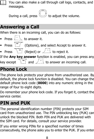 8  You can also make a call through call logs, contacts, and messages. During a call, press    to adjust the volume.  Answering a Call When there is an incoming call, you can do as follows:  Press    to answer it.  Press    (Options), and select Accept to answer it.  Press    (Reject) or    to reject it. If the Any key answer function is enabled, you can press any key except    and    to answer an incoming call. Phone Lock The phone lock protects your phone from unauthorized use. By default, the phone lock function is disabled. You can change the default phone lock code (0000) into any numeric string in the range of four to eight digits. Do remember your phone lock code. If you forget it, contact the service center. PIN and PUK The personal identification number (PIN) protects your SIM card from unauthorized use. The PIN unblocking key (PUK) can unlock the blocked PIN. Both PIN and PUK are delivered with the SIM card. For details, consult your service provider. If you enter wrong PINs for a specified number of times consecutively, the phone asks you to enter the PUK. If you enter 
