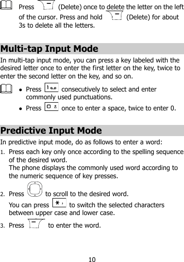 10   Press    (Delete) once to delete the letter on the left of the cursor. Press and hold    (Delete) for about 3s to delete all the letters.  Multi-tap Input Mode In multi-tap input mode, you can press a key labeled with the desired letter once to enter the first letter on the key, twice to enter the second letter on the key, and so on.     Press    consecutively to select and enter commonly used punctuations.  Press    once to enter a space, twice to enter 0.  Predictive Input Mode In predictive input mode, do as follows to enter a word: 1. Press each key only once according to the spelling sequence of the desired word.   The phone displays the commonly used word according to the numeric sequence of key presses. 2. Press    to scroll to the desired word. You can press    to switch the selected characters between upper case and lower case.   3. Press    to enter the word. 