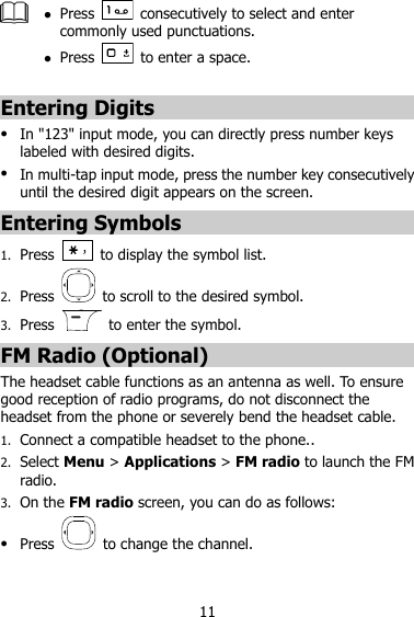 11   Press    consecutively to select and enter commonly used punctuations.  Press    to enter a space.  Entering Digits  In &quot;123&quot; input mode, you can directly press number keys labeled with desired digits.  In multi-tap input mode, press the number key consecutively until the desired digit appears on the screen. Entering Symbols 1. Press    to display the symbol list. 2. Press    to scroll to the desired symbol. 3. Press    to enter the symbol. FM Radio (Optional) The headset cable functions as an antenna as well. To ensure good reception of radio programs, do not disconnect the headset from the phone or severely bend the headset cable. 1. Connect a compatible headset to the phone.. 2. Select Menu &gt; Applications &gt; FM radio to launch the FM radio. 3. On the FM radio screen, you can do as follows:  Press    to change the channel. 