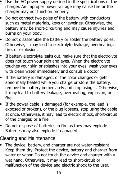 16  Use the AC power supply defined in the specifications of the charger. An improper power voltage may cause fire or the charger may not function properly.  Do not connect two poles of the battery with conductors such as metal materials, keys or jewelries. Otherwise, the battery may be short-circuiting and may cause injuries and burns on your body.  Do not disassemble the battery or solder the battery poles. Otherwise, it may lead to electrolyte leakage, overheating, fire, or explosion.  If battery electrolyte leaks out, make sure that the electrolyte does not touch your skin and eyes. When the electrolyte touches your skin or splashes into your eyes, wash your eyes with clean water immediately and consult a doctor.  If the battery is damaged, or the color changes or gets abnormally heated while you charge or store the battery, remove the battery immediately and stop using it. Otherwise, it may lead to battery leakage, overheating, explosion, or fire.  If the power cable is damaged (for example, the lead is exposed or broken), or the plug loosens, stop using the cable at once. Otherwise, it may lead to electric shock, short-circuit of the charger, or a fire.  Do not dispose of batteries in fire as they may explode. Batteries may also explode if damaged. Clearing and Maintenance  The device, battery, and charger are not water-resistant Keep them dry. Protect the device, battery and charger from water or vapor. Do not touch the device and charger with a wet hand. Otherwise, it may lead to short-circuit or malfunction of the device and electric shock to the user. 