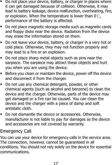 17  Do not place your device, battery, or charger in places where it can get damaged because of collision. Otherwise, it may lead to battery leakage, device malfunction, overheating, fire, or explosion. When the temperature is lower than 0℃, performance of the battery is affected.  Do not place magnetic storage media such as magnetic cards and floppy disks near the device. Radiation from the device may erase the information stored on them.  Do not leave your device, battery, or charger in a very hot or cold place. Otherwise, they may not function properly and may lead to a fire or an explosion.  Do not place sharp metal objects such as pins near the earpiece. The earpiece may attract these objects and hurt you when you are using the device.  Before you clean or maintain the device, power off the device and disconnect it from the charger.    Do not use any chemical detergent, powder, or other chemical agents (such as alcohol and benzene) to clean the device and the charger. Otherwise, parts of the device may get damaged or a fire can be caused. You can clean the device and the charger with a piece of damp and soft antistatic cloth.  Do not dismantle the device or accessories. Otherwise, manufacturer is not liable to pay for damages as the device and accessories are not covered by warranty. Emergency Call You can use your device for emergency calls in the service area. The connection, however, cannot be guaranteed in all conditions. You should not rely solely on the device for essential communications. 