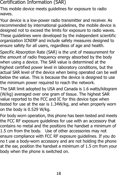 18 Certification Information (SAR) This mobile device meets guidelines for exposure to radio waves. Your device is a low-power radio transmitter and receiver. As recommended by international guidelines, the mobile device is designed not to exceed the limits for exposure to radio waves. These guidelines were developed by the independent scientific organization ICNIRP and include safety measures designed to ensure safety for all users, regardless of age and health.   Specific Absorption Rate (SAR) is the unit of measurement for the amount of radio frequency energy absorbed by the body when using a device. The SAR value is determined at the highest certified power level in laboratory conditions, but the actual SAR level of the device when being operated can be well below the value. This is because the device is designed to use the minimum power required to reach the network. The SAR limit adopted by USA and Canada is 1.6 watts/kilogram (W/kg) averaged over one gram of tissue. The highest SAR value reported to the FCC and IC for this device type when tested for use at the ear is 1.34W/kg, and when properly worn on the body is 0.529 W/kg. For body worn operation, this phone has been tested and meets the FCC RF exposure guidelines for use with an accessory that contains no metal and the positions the handset a minimum of 1.5 cm from the body.    Use of other accessories may not ensure compliance with FCC RF exposure guidelines. If you do no t use a body-worn accessory and are not holding the phone at the ear, position the handset a minimum of 1.5 cm from your body when the phone is switched on.  