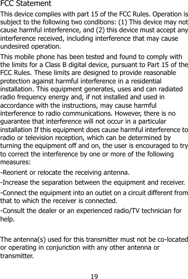 19 FCC Statement This device complies with part 15 of the FCC Rules. Operation is subject to the following two conditions: (1) This device may not cause harmful interference, and (2) this device must accept any interference received, including interference that may cause undesired operation. This mobile phone has been tested and found to comply with the limits for a Class B digital device, pursuant to Part 15 of the FCC Rules. These limits are designed to provide reasonable protection against harmful interference in a residential installation. This equipment generates, uses and can radiated radio frequency energy and, if not installed and used in accordance with the instructions, may cause harmful interference to radio communications. However, there is no guarantee that interference will not occur in a particular installation If this equipment does cause harmful interference to radio or television reception, which can be determined by turning the equipment off and on, the user is encouraged to try to correct the interference by one or more of the following measures: -Reorient or relocate the receiving antenna. -Increase the separation between the equipment and receiver. -Connect the equipment into an outlet on a circuit different from that to which the receiver is connected. -Consult the dealer or an experienced radio/TV technician for help.  The antenna(s) used for this transmitter must not be co-located or operating in conjunction with any other antenna or transmitter. 