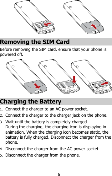 6  Removing the SIM Card Before removing the SIM card, ensure that your phone is powered off.  Charging the Battery 1. Connect the charger to an AC power socket. 2. Connect the charger to the charger jack on the phone. 3. Wait until the battery is completely charged.   During the charging, the charging icon is displaying in animation. When the charging icon becomes static, the battery is fully charged. Disconnect the charger from the phone. 4. Disconnect the charger from the AC power socket. 5. Disconnect the charger from the phone.   