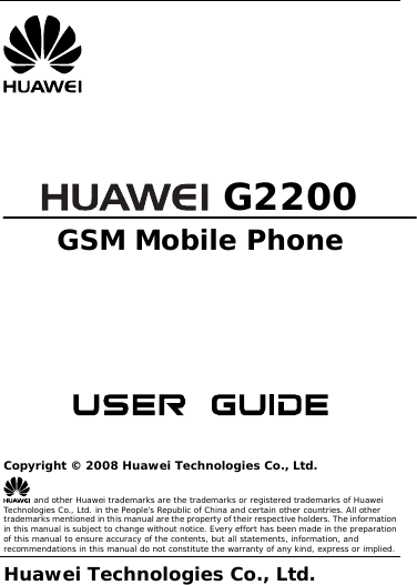        G2200 GSM Mobile Phone        Copyright © 2008 Huawei Technologies Co., Ltd.  and other Huawei trademarks are the trademarks or registered trademarks of Huawei Technologies Co., Ltd. in the People’s Republic of China and certain other countries. All other trademarks mentioned in this manual are the property of their respective holders. The information in this manual is subject to change without notice. Every effort has been made in the preparation of this manual to ensure accuracy of the contents, but all statements, information, and recommendations in this manual do not constitute the warranty of any kind, express or implied. Huawei Technologies Co., Ltd.  