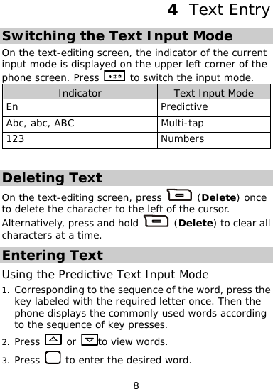  8 4  Text Entry Switching the Text Input Mode On the text-editing screen, the indicator of the current input mode is displaye n the upper left corner of thd o e phone screen. Press   to switch the input mode. Indicator  Text Input Mode En Predictive Abc, abc, ABC  Multi-tap 123 Numbers  Deleting Text On the text-editing screen, press   (Deleteto delete the character to the f the cursor. Alternatively, press an) once d hold   left o (Delete) to clear all characters at a time. Entering Text Using the Predictive Text Input Mode Corresponding to the sequence of the word, press the key labeled with the required letter once. Then the phone displays the commonly used 1. words according to the  uence f key presses. seq  o2. Press   or  to view words. 3. Press   to enter the desired word. 