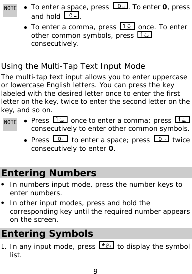  9 NOTE z , press To enter a  cespa . To enter 0, press and hold  . To enter a comma, press z  onother common  ce. To enter symbols, press   consecutively.  Using the Multi-Tap Text Input Mode The multi-tap text input allows you to enter uppercasor lowercase English letters. You can press the key labeled with the desired letter once to enter the first letter on the key,e ice to enter the second letter o tw n the key, and so on. NOTE z Press    once to enter a comma; press   consec ely to enter other commo mbols. Press utivz n sy to enter a space; press   twice consecutively to enter 0.  Entering Numbers In numbers inputz  mode, press the number keys to z ey until the required number appears enter numbers. In other input modes, press and hold the corresponding kon the screen. Entering Symbols In an1. y input mode, press   to display the symbol list. 
