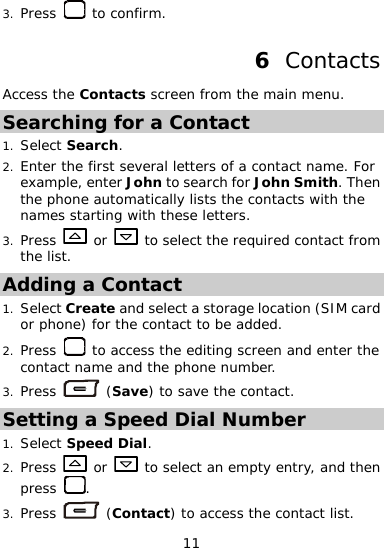  11 Press   to confirm. Contacts 3. 6  Access the Contacts screen from the main menu. S1.   r Jo ts the contacts with the  letters. earching for a Contact Select Search. 2. Enter t first  ral letters of a contact name. For example, ente hn to search for John Smith. Then he  sevethe phone automatically lisnames starting with these3. Press   or   to select the required contact from the list. Adding a Contact Select Create and select a storage loca1. tion (SIM card or phon or the contact to be added. e) f2. Press   to access the editing screen and e phone number.  enter the contact name and th3. Press   (S e) to save the contact. avSetting a Speed Dial Number 1. Select Speed Dial. 2. Press   or   to select an empty entry, and then press  . 3. Press   (Contact) to access the contact list. 