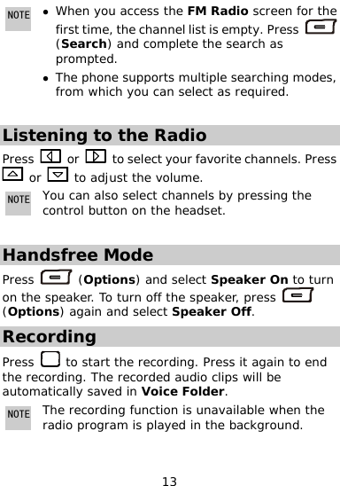  NOTE hen u access the FM Radioz W  yo screen for the st time, the channel list ifir s empty. Press   z searching modes, from which you can select as required. (Search) and complete the search as prompted. The phone supports multiple  Listening to the Radio Press   or    to select your favorite channe esls. Pr s  or   to adjust the volume. NOTEYou can also rol button on the headset.  select channels by pressing the cont Handsfree Mode s   (Options) and select Speaker On to tPres urn n the speaker. To turn off the speaker, press o  (Options) again and select Speaker Off. Recording Press   to start the recording. Press it again nd the recording. The recorded audio clips will be automatically saved in Voice Folder.  to eNOTE The recording function is unavailable when the radio program is played in the background.  13 