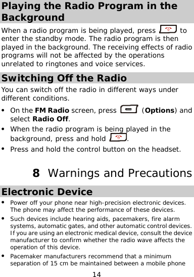  Playing the Radio Program in the Background When a radio program is being pla press yed,   to ter the standby moen de. The radio program is then adio pr erations played in the background. The receiving effects of rograms will not be affected by the opunrelated to ringtones and voice services. Switching Off the Radio You can different copress switch off the radio in different ways under nditions. z On the FM Radio screen,   (Options) and z select Radio Off. When the radio program is being played in the background, press and hold  . Press and hold the control button on the headset. z ns 8  Warnings and PrecautioEz s. y affect the performance of these devices. nclude hearing aids, pacemakers, fire alarm  . z inimum separation of 15 cm be maintained between a mobile phone lectronic Device Power off your phone near high-precision electronic deviceThe phone maz Such devices isystems, automatic gates, and other automatic control devicesIf you are using an electronic medical device, consult the device manufacturer to confirm whether the radio wave affects the operation of this device. Pacemaker manufacturers recommend that a m14 