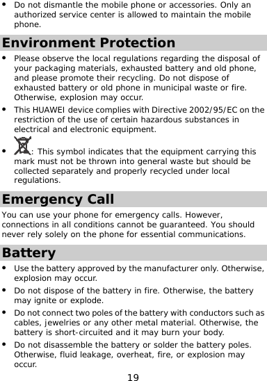  z Do not dismantle the mobile phone or accessories. Only an authorized service center is allowed to maintain the mobile phone. Environment Protection   of xplosion may occur. c equipment. z z Please observe the local regulations regarding the disposalyour packaging materials, exhausted battery and old phone, and please promote their recycling. Do not dispose of exhausted battery or old phone in municipal waste or fire. Otherwise, ez This HUAWEI device complies with Directive 2002/95/EC on the restriction of the use of certain hazardous substances in electrical and electroni: This symbol indicates that the equipment carrying this mark must not be thrown into general waste but should be collected separately and properly recycled under local regulations. Emergency Call u can usYo e your phone for emergency calls. However, neconnections in all conditions cannot be guaranteed. You should ver rely solely on the phone for essential communications. Batterry  e z or explosion may occur. y z Use the battery approved by the manufacturer only. Otherwise, explosion may occur. z Do not dispose of the battery in fire. Otherwise, the battemay ignite or explode. Do not connect two poles of the baz ttery with conductors such ascables, jewelries or any other metal material. Otherwise, thbattery is short-circuited and it may burn your body. Do not disassemble the battery or solder the battery poles. Otherwise, fluid leakage, overheat, fire, 19 