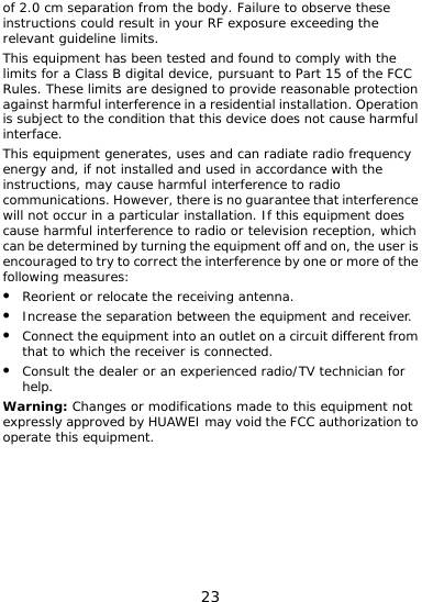  23 ceeding the li o Part 15 of the FCC  ed and used in accordance with the structions, may cause harmful interference to radio mmunications. However, there is no guarantee that interference n a particular installation. If this equipment does cause harmful interference to radio or television reception, which can be determined by turning the equipment off and on, the user is encouraged to try to correct the interference by one or more of the following measures: z Reorient or relocate the receiving antenna. z Increase the separation between the equipment and receiver. z Connect the equipment into an outlet on a circuit different from that to which the receiver is connected. z Consult the dealer or an experienced radio/TV technician for help. Warning: Changes or modifications made to this equipment not expressly approved by HUAWEI may void the FCC authorization to operate this equipment.  of 2.0 cm separation from the body. Failure to observe these instructions could result in your RF exposure exrelevant guideline limits. This equipment has been tested and found to comply with the mits for a Class B digital device, pursuant tRules. These limits are designed to provide reasonable protectionagainst harmful interference in a residential installation. Operation is subject to the condition that this device does not cause harmful interface. This equipment generates, uses and can radiate radio frequency if not installenergy and, incowill not occur i