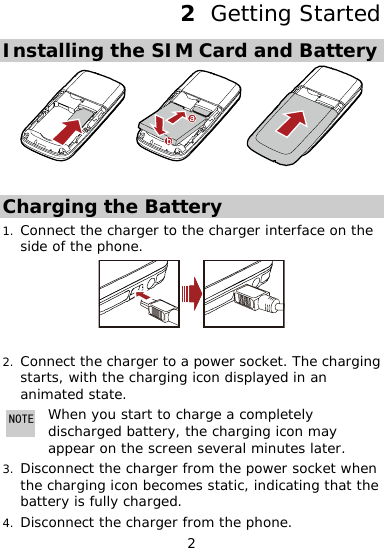  2 2  Getting Started Installing the SIM Card and Battery   Charging the Battery Connect the charge1. rface on the side of the  r to the charger intephone.  2. arging harging icon displayed in an m Connect the charger to a power socket. The chstarts, with the cani ated state. NOTE appear on the screen several minutes later. When you start to charge a completely discharged battery, the charging icon may 3. s static, indicating that the 4. Disconnect the charger from the phone. Disconnect the charger from the power socket when the charging icon becomebattery is fully charged. 