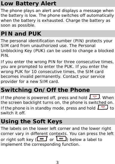  Low Battery Alert The phone plays an alert and displays a message when the battery is low. The phone switches off automaticallywhen the battery i  s exhausted. Charge the battery as soon as possible. PIN and PUK The personal identification number (PIN) protects your SIM card from unauthorized use. The Personal Unblocking Key (PUK) can be used to change a blocked s, ontact your service PIN. If you enter the wrong PIN for three consecutive timeyou are prompted to enter the PUK. If you enter the wrong PUK for 10 consecutive times, the SIM card becomes invalid permanently. Cprovider for a new SIM card. Switching On/Off the Phone If the phone is powered off, press and hold  . When the screen backlight turns on, the phone is switc  on. If the phone is hed in standby mode, press and hold   to switch it off. Using the Soft Keys The labels on the lower left corner and the lower right corner vary in differe  cont . You can press the lor right soft key ( nt exts eft  or  ) below a label to implement the corresponding function. 3 