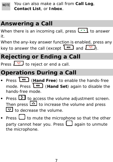  7 NOTE rom Call Log, Contact List, or Inbox. You can also make a call f Answering a Call When there is an incoming call, press   to answer s any it. When the any-key answer functi  enable reson is d, pkey to answer the call (except   and  ). Rejecting or Ending a Call Press   to reject or end a call. Operations During a Call Press z  (Ha  Free) to enable the hands-free mode. Press  nd (Hand Set) again to disable the z hands- e mode. Press fre to cess the volume adjustment screenn press   ac . The  to increase the volume and press  to  crease the volume. Press dez  to mute the microph  so that the other party cannot hearone you. Press   again to unmute the microphone. 