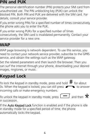 6 PIN and PUK   The personal identification number (PIN) protects your SIM card from unauthorized use. The PIN unblocking key (PUK) can unlock the blocked PIN. Both PIN and PUK are delivered with the SIM card. For details, consult your service provider. If you enter wrong PINs for a specified number of times consecutively, the phone asks you to enter the PUK. If you enter wrong PUKs for a specified number of times consecutively, the SIM card is invalidated permanently. Contact your service provider for a new one. WAP WAP page browsing is network dependent. To use this service, you need to contact your network service provider, subscribe to the GPRS service, and obtain the settings such as the WAP gateway.   Set the related parameters and then launch the browser. Then you can surf the Internet through your phone, downloading your desired images, ringtones, or music. Keypad Lock To lock the keypad in standby mode, press and hold   for about 3s. When the keypad is locked, you can still press   to answer incoming calls or make emergency numbers. To unlock the keypad in standby mode, press   and then   in succession. If the Auto Keypad Lock function is enabled and if the phone is idle in standby mode for a specified period of time, the phone automatically locks the keypad. 