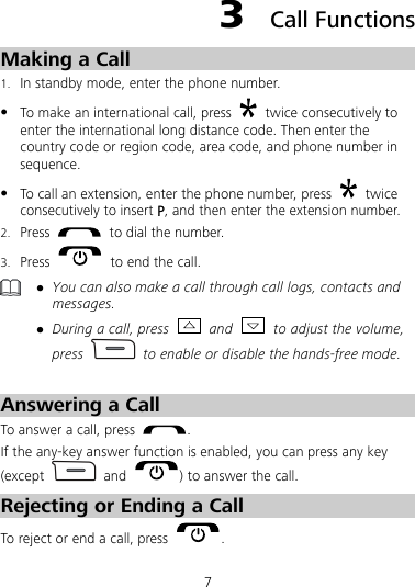 7 3  Call Functions Making a Call 1. In standby mode, enter the phone number. z To make an international call, press    twice consecutively to enter the international long distance code. Then enter the country code or region code, area code, and phone number in sequence. z To call an extension, enter the phone number, press   twice consecutively to insert P, and then enter the extension number. 2. Press    to dial the number. 3. Press    to end the call.  z You can also make a call through call logs, contacts and messages. z During a call, press   and    to adjust the volume, press    to enable or disable the hands-free mode.  Answering a Call To answer a call, press  .  If the any-key answer function is enabled, you can press any key (except   and  ) to answer the call. Rejecting or Ending a Call To reject or end a call, press  .  