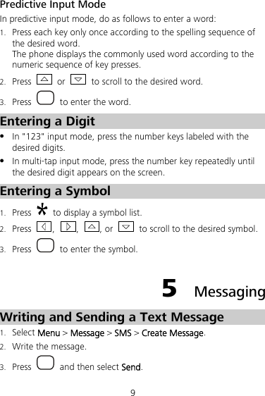 9 Predictive Input Mode In predictive input mode, do as follows to enter a word: 1. Press each key only once according to the spelling sequence of the desired word. The phone displays the commonly used word according to the numeric sequence of key presses. 2. Press   or    to scroll to the desired word. 3. Press    to enter the word. Entering a Digit z In &quot;123&quot; input mode, press the number keys labeled with the desired digits. z In multi-tap input mode, press the number key repeatedly until the desired digit appears on the screen. Entering a Symbol 1. Press    to display a symbol list.   2. Press  ,  ,  , or    to scroll to the desired symbol.   3. Press    to enter the symbol. 5  Messaging Writing and Sending a Text Message 1. Select Menu &gt; Message &gt; SMS &gt; Create Message. 2. Write the message. 3. Press    and then select Send. 