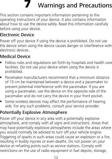 12 7  Warnings and Precautions This section contains important information pertaining to the operating instructions of your device. It also contains information about how to use the device safely. Read this information carefully before using your device. Electronic Device Power off your device if using the device is prohibited. Do not use the device when using the device causes danger or interference with electronic devices. Medical Device z Follow rules and regulations set forth by hospitals and health care facilities. Do not use your device when using the device is prohibited. z Pacemaker manufacturers recommend that a minimum distance of 15 cm be maintained between a device and a pacemaker to prevent potential interference with the pacemaker. If you are using a pacemaker, use the device on the opposite side of the pacemaker and do not carry the device in your front pocket. z Some wireless devices may affect the performance of hearing aids. For any such problems, consult your service provider. Potentially Explosive Atmosphere Power off your device in any area with a potentially explosive atmosphere, and comply with all signs and instructions. Areas that may have potentially explosive atmospheres include the areas where you would normally be advised to turn off your vehicle engine. Triggering of sparks in such areas could cause an explosion or a fire, resulting in bodily injuries or even deaths. Do not power on your device at refueling points such as service stations. Comply with restrictions on the use of radio equipment in fuel depots, storage, 