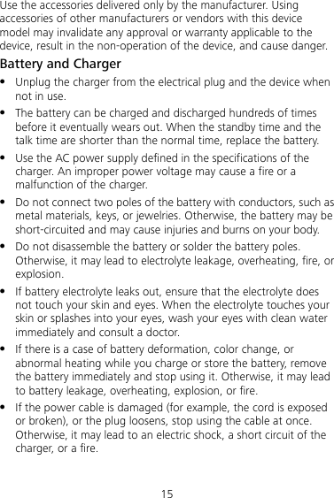 15 Use the accessories delivered only by the manufacturer. Using accessories of other manufacturers or vendors with this device model may invalidate any approval or warranty applicable to the device, result in the non-operation of the device, and cause danger. Battery and Charger z Unplug the charger from the electrical plug and the device when not in use. z The battery can be charged and discharged hundreds of times before it eventually wears out. When the standby time and the talk time are shorter than the normal time, replace the battery. z Use the AC power supply defined in the specifications of the charger. An improper power voltage may cause a fire or a malfunction of the charger. z Do not connect two poles of the battery with conductors, such as metal materials, keys, or jewelries. Otherwise, the battery may be short-circuited and may cause injuries and burns on your body. z Do not disassemble the battery or solder the battery poles. Otherwise, it may lead to electrolyte leakage, overheating, fire, or explosion. z If battery electrolyte leaks out, ensure that the electrolyte does not touch your skin and eyes. When the electrolyte touches your skin or splashes into your eyes, wash your eyes with clean water immediately and consult a doctor. z If there is a case of battery deformation, color change, or abnormal heating while you charge or store the battery, remove the battery immediately and stop using it. Otherwise, it may lead to battery leakage, overheating, explosion, or fire. z If the power cable is damaged (for example, the cord is exposed or broken), or the plug loosens, stop using the cable at once. Otherwise, it may lead to an electric shock, a short circuit of the charger, or a fire. 