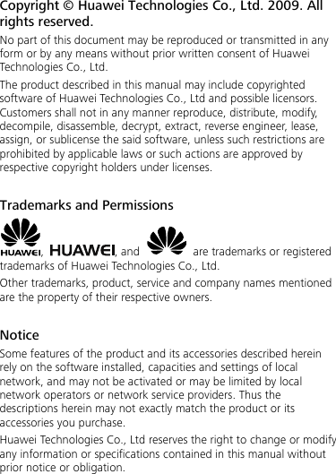 Copyright © Huawei Technologies Co., Ltd. 2009. All rights reserved. No part of this document may be reproduced or transmitted in any form or by any means without prior written consent of Huawei Technologies Co., Ltd. The product described in this manual may include copyrighted software of Huawei Technologies Co., Ltd and possible licensors. Customers shall not in any manner reproduce, distribute, modify, decompile, disassemble, decrypt, extract, reverse engineer, lease, assign, or sublicense the said software, unless such restrictions are prohibited by applicable laws or such actions are approved by respective copyright holders under licenses.  Trademarks and Permissions ,  , and    are trademarks or registered trademarks of Huawei Technologies Co., Ltd. Other trademarks, product, service and company names mentioned are the property of their respective owners.  Notice Some features of the product and its accessories described herein rely on the software installed, capacities and settings of local network, and may not be activated or may be limited by local network operators or network service providers. Thus the descriptions herein may not exactly match the product or its accessories you purchase. Huawei Technologies Co., Ltd reserves the right to change or modify any information or specifications contained in this manual without prior notice or obligation.  