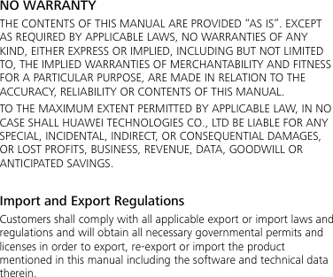 NO WARRANTY THE CONTENTS OF THIS MANUAL ARE PROVIDED “AS IS”. EXCEPT AS REQUIRED BY APPLICABLE LAWS, NO WARRANTIES OF ANY KIND, EITHER EXPRESS OR IMPLIED, INCLUDING BUT NOT LIMITED TO, THE IMPLIED WARRANTIES OF MERCHANTABILITY AND FITNESS FOR A PARTICULAR PURPOSE, ARE MADE IN RELATION TO THE ACCURACY, RELIABILITY OR CONTENTS OF THIS MANUAL. TO THE MAXIMUM EXTENT PERMITTED BY APPLICABLE LAW, IN NO CASE SHALL HUAWEI TECHNOLOGIES CO., LTD BE LIABLE FOR ANY SPECIAL, INCIDENTAL, INDIRECT, OR CONSEQUENTIAL DAMAGES, OR LOST PROFITS, BUSINESS, REVENUE, DATA, GOODWILL OR ANTICIPATED SAVINGS.  Import and Export Regulations Customers shall comply with all applicable export or import laws and regulations and will obtain all necessary governmental permits and licenses in order to export, re-export or import the product mentioned in this manual including the software and technical data therein.  
