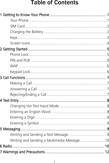 i Table of Contents 1 Getting to Know Your Phone .................................................... 1 Your Phone ..........................................................................1 SIM Card..............................................................................2 Charging the Battery ............................................................2 Keys.....................................................................................3 Screen Icons.........................................................................4 2 Getting Started ........................................................................ 5 Phone Lock ..........................................................................5 PIN and PUK ........................................................................6 WAP ....................................................................................6 Keypad Lock.........................................................................6 3 Call Functions .......................................................................... 7 Making a Call.......................................................................7 Answering a Call ..................................................................7 Rejecting/Ending a Call .........................................................7 4 Text Entry................................................................................. 8 Changing the Text Input Mode .............................................8 Entering an English Word .....................................................8 Entering a Digit ....................................................................9 Entering a Symbol ................................................................9 5 Messaging ...............................................................................9 Writing and Sending a Text Message ....................................9 Writing and Sending a Multimedia Message .......................10 6 Radio .................................................................................... 10 7 Warnings and Precautions....................................................... 12 