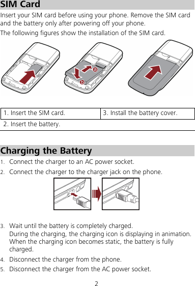 2 SIM Card Insert your SIM card before using your phone. Remove the SIM card and the battery only after powering off your phone. The following figures show the installation of the SIM card.     1. Insert the SIM card.  3. Install the battery cover. 2. Insert the battery.    Charging the Battery 1. Connect the charger to an AC power socket. 2. Connect the charger to the charger jack on the phone.   3. Wait until the battery is completely charged. During the charging, the charging icon is displaying in animation. When the charging icon becomes static, the battery is fully charged. 4. Disconnect the charger from the phone. 5. Disconnect the charger from the AC power socket. 