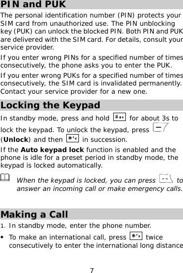 7 PIN and PUK  The personal identification number (PIN) protects your SIM card from unauthorized use. The PIN unblocking key (PUK) can unlock the blocked PIN. Both PIN and PUK are delivered with the SIM card. For details, consult your service provider. If you enter wrong PINs for a specified number of times consecutively, the phone asks you to enter the PUK. If you enter wrong PUKs for a specified number of times consecutively, the SIM card is invalidated permanently. Contact your service provider for a new one. Locking the Keypad In standby mode, press and hold   for about 3s to lock the keypad. To unlock the keypad, press   (Unlock) and then   in succession. If the Auto keypad lock function is enabled and the phone is idle for a preset period in standby mode, the keypad is locked automatically.  When the keypad is locked, you can press   to answer an incoming call or make emergency calls.  Making a Call 1. In standby mode, enter the phone number. z To make an international call, press   twice consecutively to enter the international long distance 