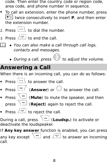 8 code. Then enter the country code or region code, area code, and phone number in sequence. z To call an extension, enter the phone number, press  twice consecutively to insert P, and then enter the extension number. 2. Press   to dial the number. 3. Press   to end the call.  z You can also make a call through call logs, contacts and messages. z During a call, press   to adjust the volume. Answering a Call When there is an incoming call, you can do as follows: z Press   to answer the call. z Press   (Answer) or   to answer the call. z Press   (Mute) to mute the speaker, and then press   (Reject) again to reject the call. z Press   to reject the call. During a call, press   (Loudsp.) to activate or deactivate the loudspeaker. If Any key answer function is enabled, you can press any key except   and   to answer an incoming call. 