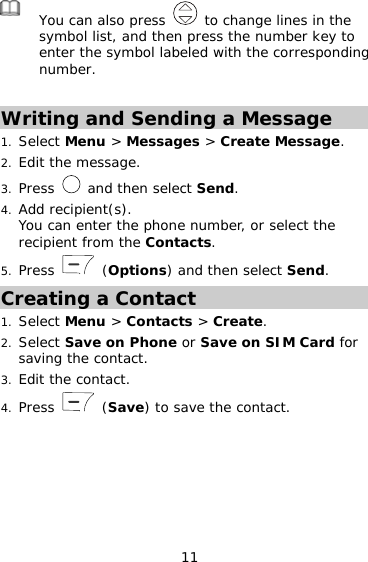 11  You can also press   to change lines in the symbol list, and then press the number key to enter the symbol labeled with the corresponding number.  Writing and Sending a Message 1. Select Menu &gt; Messages &gt; Create Message. 2. Edit the message. 3. Press   and then select Send. 4. Add recipient(s). You can enter the phone number, or select the recipient from the Contacts. 5. Press   (Options) and then select Send. Creating a Contact 1. Select Menu &gt; Contacts &gt; Create. 2. Select Save on Phone or Save on SIM Card for saving the contact. 3. Edit the contact. 4. Press   (Save) to save the contact. 