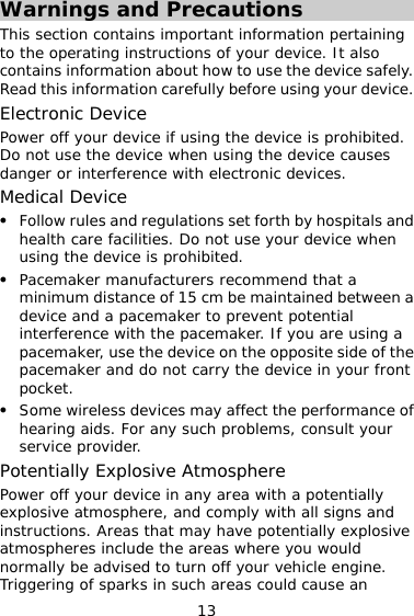 13 Warnings and Precautions This section contains important information pertaining to the operating instructions of your device. It also contains information about how to use the device safely. Read this information carefully before using your device. Electronic Device Power off your device if using the device is prohibited. Do not use the device when using the device causes danger or interference with electronic devices. Medical Device z Follow rules and regulations set forth by hospitals and health care facilities. Do not use your device when using the device is prohibited. z Pacemaker manufacturers recommend that a minimum distance of 15 cm be maintained between a device and a pacemaker to prevent potential interference with the pacemaker. If you are using a pacemaker, use the device on the opposite side of the pacemaker and do not carry the device in your front pocket. z Some wireless devices may affect the performance of hearing aids. For any such problems, consult your service provider. Potentially Explosive Atmosphere Power off your device in any area with a potentially explosive atmosphere, and comply with all signs and instructions. Areas that may have potentially explosive atmospheres include the areas where you would normally be advised to turn off your vehicle engine. Triggering of sparks in such areas could cause an 