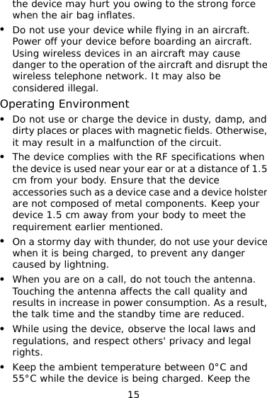 15 the device may hurt you owing to the strong force when the air bag inflates. z Do not use your device while flying in an aircraft. Power off your device before boarding an aircraft. Using wireless devices in an aircraft may cause danger to the operation of the aircraft and disrupt the wireless telephone network. It may also be considered illegal. Operating Environment z Do not use or charge the device in dusty, damp, and dirty places or places with magnetic fields. Otherwise, it may result in a malfunction of the circuit. z The device complies with the RF specifications when the device is used near your ear or at a distance of 1.5 cm from your body. Ensure that the device accessories such as a device case and a device holster are not composed of metal components. Keep your device 1.5 cm away from your body to meet the requirement earlier mentioned. z On a stormy day with thunder, do not use your device when it is being charged, to prevent any danger caused by lightning. z When you are on a call, do not touch the antenna. Touching the antenna affects the call quality and results in increase in power consumption. As a result, the talk time and the standby time are reduced. z While using the device, observe the local laws and regulations, and respect others&apos; privacy and legal rights. z Keep the ambient temperature between 0°C and 55°C while the device is being charged. Keep the 