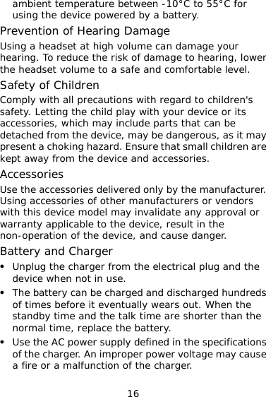 16 ambient temperature between -10°C to 55°C for using the device powered by a battery. Prevention of Hearing Damage Using a headset at high volume can damage your hearing. To reduce the risk of damage to hearing, lower the headset volume to a safe and comfortable level. Safety of Children Comply with all precautions with regard to children&apos;s safety. Letting the child play with your device or its accessories, which may include parts that can be detached from the device, may be dangerous, as it may present a choking hazard. Ensure that small children are kept away from the device and accessories. Accessories Use the accessories delivered only by the manufacturer. Using accessories of other manufacturers or vendors with this device model may invalidate any approval or warranty applicable to the device, result in the non-operation of the device, and cause danger. Battery and Charger z Unplug the charger from the electrical plug and the device when not in use. z The battery can be charged and discharged hundreds of times before it eventually wears out. When the standby time and the talk time are shorter than the normal time, replace the battery. z Use the AC power supply defined in the specifications of the charger. An improper power voltage may cause a fire or a malfunction of the charger. 