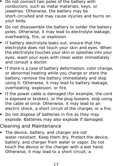 17 z Do not connect two poles of the battery with conductors, such as metal materials, keys, or jewelries. Otherwise, the battery may be short-circuited and may cause injuries and burns on your body. z Do not disassemble the battery or solder the battery poles. Otherwise, it may lead to electrolyte leakage, overheating, fire, or explosion. z If battery electrolyte leaks out, ensure that the electrolyte does not touch your skin and eyes. When the electrolyte touches your skin or splashes into your eyes, wash your eyes with clean water immediately and consult a doctor. z If there is a case of battery deformation, color change, or abnormal heating while you charge or store the battery, remove the battery immediately and stop using it. Otherwise, it may lead to battery leakage, overheating, explosion, or fire. z If the power cable is damaged (for example, the cord is exposed or broken), or the plug loosens, stop using the cable at once. Otherwise, it may lead to an electric shock, a short circuit of the charger, or a fire. z Do not dispose of batteries in fire as they may explode. Batteries may also explode if damaged. Cleaning and Maintenance z The device, battery, and charger are not water-resistant. Keep them dry. Protect the device, battery, and charger from water or vapor. Do not touch the device or the charger with a wet hand. Otherwise, it may lead to a short circuit, a 
