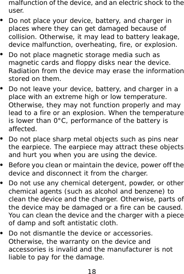 18 malfunction of the device, and an electric shock to the user. z Do not place your device, battery, and charger in places where they can get damaged because of collision. Otherwise, it may lead to battery leakage, device malfunction, overheating, fire, or explosion. z Do not place magnetic storage media such as magnetic cards and floppy disks near the device. Radiation from the device may erase the information stored on them. z Do not leave your device, battery, and charger in a place with an extreme high or low temperature. Otherwise, they may not function properly and may lead to a fire or an explosion. When the temperature is lower than 0°C, performance of the battery is affected. z Do not place sharp metal objects such as pins near the earpiece. The earpiece may attract these objects and hurt you when you are using the device. z Before you clean or maintain the device, power off the device and disconnect it from the charger. z Do not use any chemical detergent, powder, or other chemical agents (such as alcohol and benzene) to clean the device and the charger. Otherwise, parts of the device may be damaged or a fire can be caused. You can clean the device and the charger with a piece of damp and soft antistatic cloth. z Do not dismantle the device or accessories. Otherwise, the warranty on the device and accessories is invalid and the manufacturer is not liable to pay for the damage. 