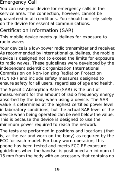 19 Emergency Call You can use your device for emergency calls in the service area. The connection, however, cannot be guaranteed in all conditions. You should not rely solely on the device for essential communications. Certification Information (SAR) This mobile device meets guidelines for exposure to radio waves. Your device is a low-power radio transmitter and receiver. As recommended by international guidelines, the mobile device is designed not to exceed the limits for exposure to radio waves. These guidelines were developed by the independent scientific organization International Commission on Non-Ionizing Radiation Protection (ICNIRP) and include safety measures designed to ensure safety for all users, regardless of age and health. The Specific Absorption Rate (SAR) is the unit of measurement for the amount of radio frequency energy absorbed by the body when using a device. The SAR value is determined at the highest certified power level in laboratory conditions, but the actual SAR level of the device when being operated can be well below the value. This is because the device is designed to use the minimum power required to reach the network.  The tests are performed in positions and locations (that is, at the ear and worn on the body) as required by the FCC for each model. For body worn operation, this phone has been tested and meets FCC RF exposure guidelines when the handset is positioned a minimum of 15 mm from the body with an accessory that contains no 
