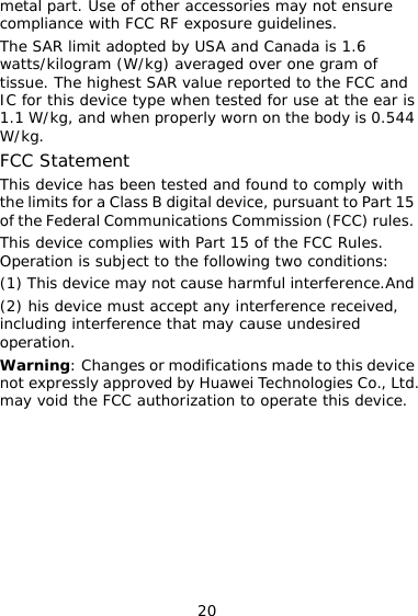 20 metal part. Use of other accessories may not ensure compliance with FCC RF exposure guidelines.  The SAR limit adopted by USA and Canada is 1.6 watts/kilogram (W/kg) averaged over one gram of tissue. The highest SAR value reported to the FCC and IC for this device type when tested for use at the ear is 1.1 W/kg, and when properly worn on the body is 0.544 W/kg. FCC Statement This device has been tested and found to comply with the limits for a Class B digital device, pursuant to Part 15 of the Federal Communications Commission (FCC) rules. This device complies with Part 15 of the FCC Rules. Operation is subject to the following two conditions: (1) This device may not cause harmful interference.And (2) his device must accept any interference received, including interference that may cause undesired operation. Warning: Changes or modifications made to this device not expressly approved by Huawei Technologies Co., Ltd. may void the FCC authorization to operate this device.         