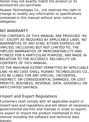 herein may not exactly match the product or its accessories you purchase. Huawei Technologies Co., Ltd reserves the right to change or modify any information or specifications contained in this manual without prior notice or obligation.  NO WARRANTY THE CONTENTS OF THIS MANUAL ARE PROVIDED “AS IS”. EXCEPT AS REQUIRED BY APPLICABLE LAWS, NO WARRANTIES OF ANY KIND, EITHER EXPRESS OR IMPLIED, INCLUDING BUT NOT LIMITED TO, THE IMPLIED WARRANTIES OF MERCHANTABILITY AND FITNESS FOR A PARTICULAR PURPOSE, ARE MADE IN RELATION TO THE ACCURACY, RELIABILITY OR CONTENTS OF THIS MANUAL. TO THE MAXIMUM EXTENT PERMITTED BY APPLICABLE LAW, IN NO CASE SHALL HUAWEI TECHNOLOGIES CO., LTD BE LIABLE FOR ANY SPECIAL, INCIDENTAL, INDIRECT, OR CONSEQUENTIAL DAMAGES, OR LOST PROFITS, BUSINESS, REVENUE, DATA, GOODWILL OR ANTICIPATED SAVINGS.  Import and Export Regulations Customers shall comply with all applicable export or import laws and regulations and will obtain all necessary governmental permits and licenses in order to export, re-export or import the product mentioned in this manual including the software and technical data therein. 