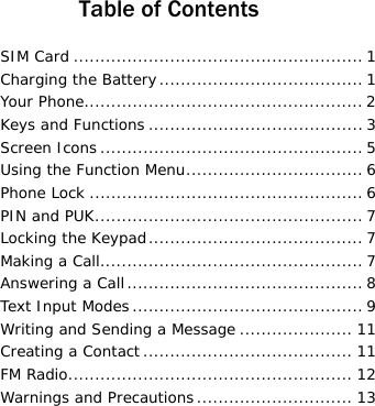  Table of Contents SIM Card ...................................................... 1 Charging the Battery...................................... 1 Your Phone.................................................... 2 Keys and Functions ........................................3 Screen Icons ................................................. 5 Using the Function Menu................................. 6 Phone Lock ................................................... 6 PIN and PUK.................................................. 7 Locking the Keypad........................................ 7 Making a Call................................................. 7 Answering a Call ............................................ 8 Text Input Modes ........................................... 9 Writing and Sending a Message ..................... 11 Creating a Contact ....................................... 11 FM Radio..................................................... 12 Warnings and Precautions ............................. 13 