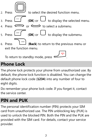  7 2. Press    to select the desired function menu. 3. Press   (OK) or    to display the selected menu. 4. Press   or    to select a submenu. 5. Press   (OK) or    to display the submenu. 6. Press   (Back) to return to the previous menu or exit the function menu.   To return to standby mode, press  . Phone Lock The phone lock protects your phone from unauthorized use. By default, the phone lock function is disabled. You can change the default phone lock code (1234) into any number of four to eight digits. Do remember your phone lock code. If you forget it, contact the service center. PIN and PUK The personal identification number (PIN) protects your SIM card from unauthorized use. The PIN unblocking key (PUK) is used to unlock the blocked PIN. Both the PIN and the PUK are provided with the SIM card. For details, contact your service provider. 