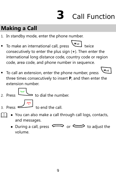  9 3  Call Function Making a Call 1. In standby mode, enter the phone number. z To make an international call, press   twice consecutively to enter the plus sign (+). Then enter the international long distance code, country code or region code, area code, and phone number in sequence. z To call an extension, enter the phone number, press   three times consecutively to insert P, and then enter the extension number. 2. Press    to dial the number. 3. Press    to end the call.  z You can also make a call through call logs, contacts, and messages. z During a call, press   or    to adjust the volume.  