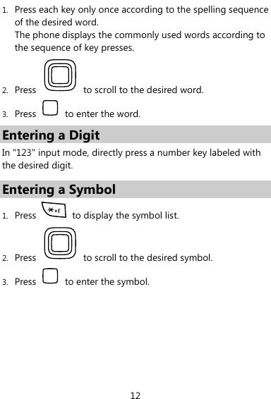  12 1. Press each key only once according to the spelling sequence of the desired word.   The phone displays the commonly used words according to the sequence of key presses. 2. Press    to scroll to the desired word. 3. Press    to enter the word. Entering a Digit In &quot;123&quot; input mode, directly press a number key labeled with the desired digit. Entering a Symbol 1. Press    to display the symbol list. 2. Press    to scroll to the desired symbol. 3. Press    to enter the symbol. 