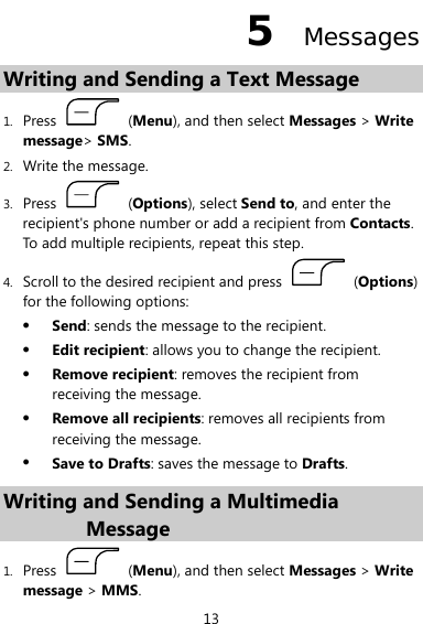  13 5  Messages Writing and Sending a Text Message   1. Press   (Menu), and then select Messages &gt; Write message&gt; SMS. 2. Write the message. 3. Press   (Options), select Send to, and enter the recipient&apos;s phone number or add a recipient from Contacts. To add multiple recipients, repeat this step. 4. Scroll to the desired recipient and press   (Options) for the following options: z Send: sends the message to the recipient. z Edit recipient: allows you to change the recipient. z Remove recipient: removes the recipient from receiving the message. z Remove all recipients: removes all recipients from receiving the message. z Save to Drafts: saves the message to Drafts. Writing and Sending a Multimedia Message 1. Press   (Menu), and then select Messages &gt; Write message &gt; MMS. 