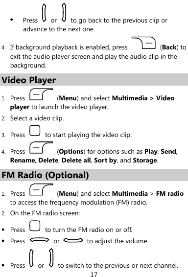  17 z Press   or    to go back to the previous clip or advance to the next one. 4. If background playback is enabled, press   (Back) to exit the audio player screen and play the audio clip in the background. Video Player 1. Press   (Menu) and select Multimedia &gt; Video player to launch the video player. 2. Select a video clip. 3. Press    to start playing the video clip. 4. Press   (Options) for options such as Play, Send, Rename, Delete, Delete all, Sort by, and Storage. FM Radio (Optional) 1. Press   (Menu) and select Multimedia &gt; FM radio to access the frequency modulation (FM) radio. 2. On the FM radio screen: z Press    to turn the FM radio on or off. z Press   or    to adjust the volume. z Press   or    to switch to the previous or next channel. 