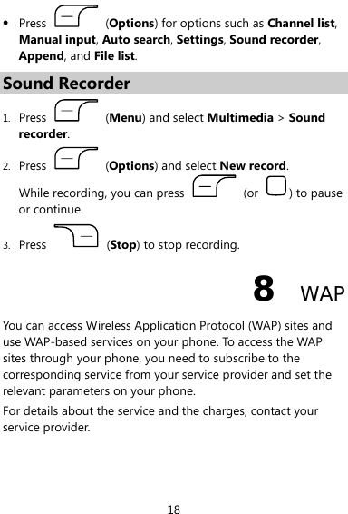  18 z Press   (Options) for options such as Channel list, Manual input, Auto search, Settings, Sound recorder, Append, and File list. Sound Recorder 1. Press   (Menu) and select Multimedia &gt; Sound recorder. 2. Press   (Options) and select New record. While recording, you can press   (or  ) to pause or continue. 3. Press   (Stop) to stop recording. 8  WAP You can access Wireless Application Protocol (WAP) sites and use WAP-based services on your phone. To access the WAP sites through your phone, you need to subscribe to the corresponding service from your service provider and set the relevant parameters on your phone. For details about the service and the charges, contact your service provider. 